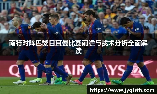 南特对阵巴黎日耳曼比赛前瞻与战术分析全面解读