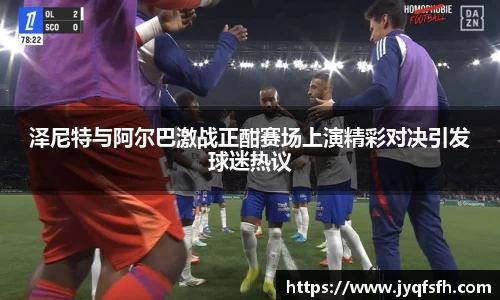 泽尼特与阿尔巴激战正酣赛场上演精彩对决引发球迷热议
