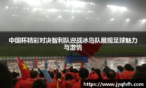 中国杯精彩对决智利队迎战冰岛队展现足球魅力与激情