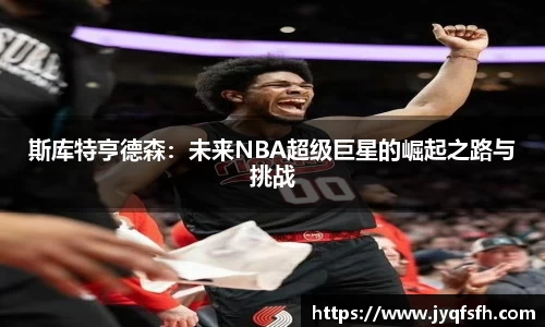 斯库特亨德森：未来NBA超级巨星的崛起之路与挑战