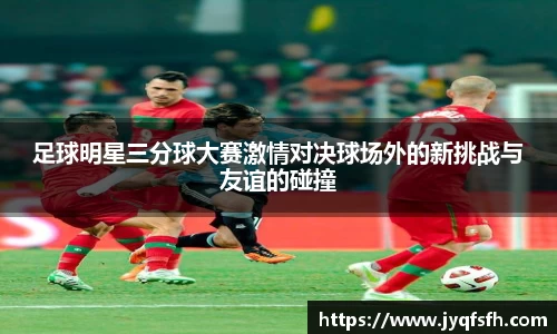 足球明星三分球大赛激情对决球场外的新挑战与友谊的碰撞