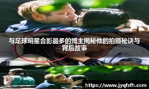 与足球明星合影最多的博主揭秘他的拍摄秘诀与背后故事